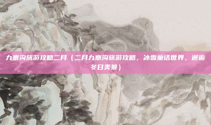 九寨沟旅游攻略二月(二月九寨沟旅游攻略,冰雪童话世界,邂逅冬日美景)