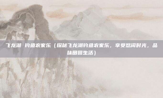 飞龙湖 钓鱼农家乐（探秘飞龙湖钓鱼农家乐，享受悠闲时光，品味田园生活）