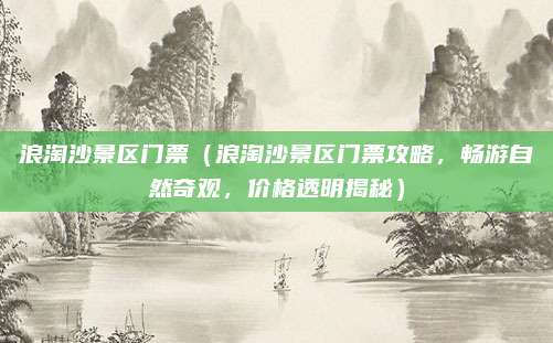浪淘沙景区门票(浪淘沙景区门票攻略,畅游自然奇观,价格透明揭秘)
