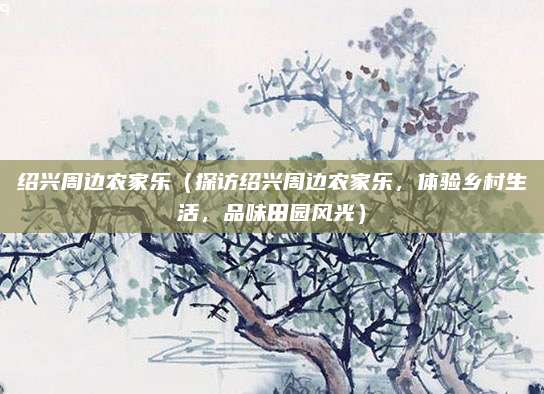 绍兴周边农家乐(探访绍兴周边农家乐,体验乡村生活,品味田园风光)