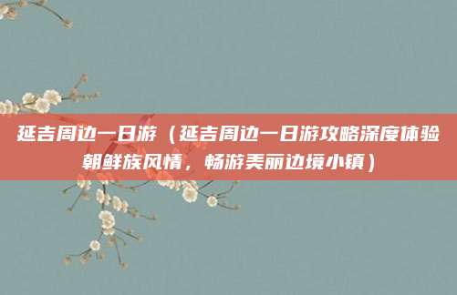 延吉周边一日游（延吉周边一日游攻略深度体验朝鲜族风情，畅游美丽边境小镇）