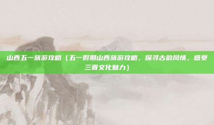 山西五一旅游攻略（五一假期山西旅游攻略，探寻古韵风情，感受三晋文化魅力）