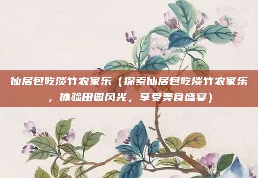 仙居包吃淡竹农家乐（探索仙居包吃淡竹农家乐，体验田园风光，享受美食盛宴）
