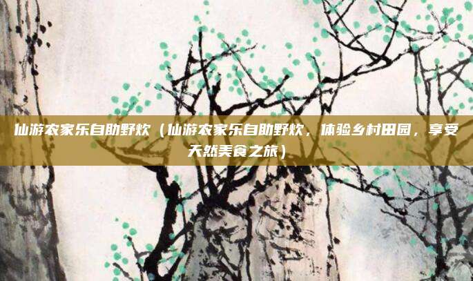 仙游农家乐自助野炊（仙游农家乐自助野炊，体验乡村田园，享受天然美食之旅）