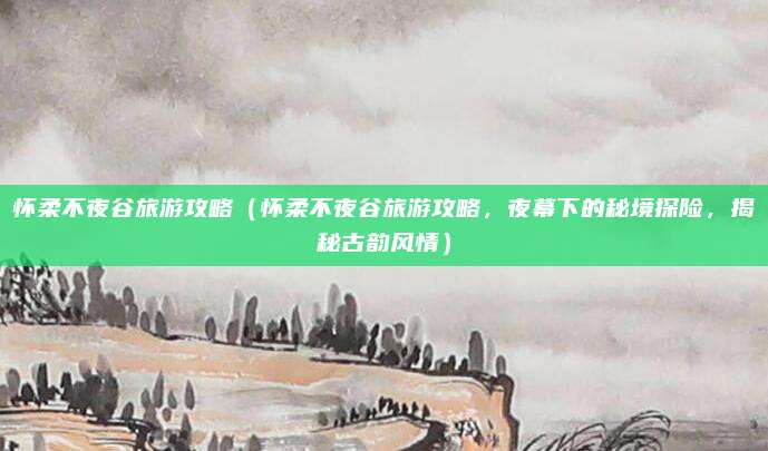 怀柔不夜谷旅游攻略(怀柔不夜谷旅游攻略,夜幕下的秘境探险,揭秘古韵风情)