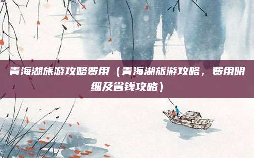 青海湖旅游攻略费用(青海湖旅游攻略,费用明细及省钱攻略)
