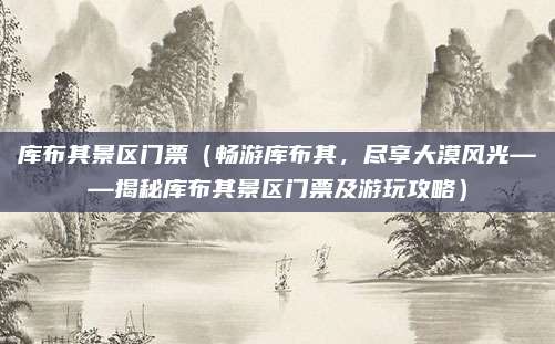库布其景区门票(畅游库布其,尽享大漠风光——揭秘库布其景区门票及游玩攻略)