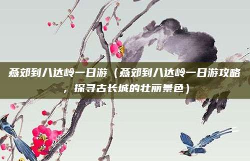 燕郊到八达岭一日游(燕郊到八达岭一日游攻略,探寻古长城的壮丽景色)