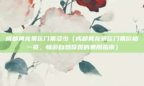成都黄龙景区门票多少（成都黄龙景区门票价格一览，畅游自然奇观的费用指南）