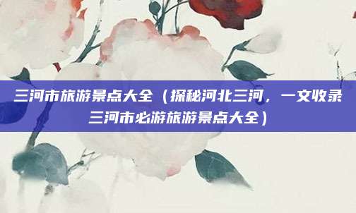 三河市旅游景点大全(探秘河北三河,一文收录三河市必游旅游景点大全)