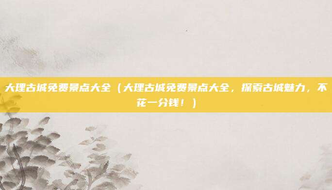 大理古城免费景点大全(大理古城免费景点大全,探索古城魅力,不花一分钱!)