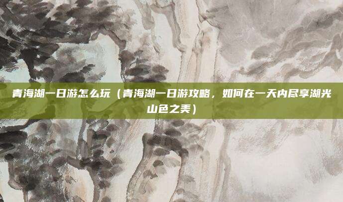 青海湖一日游怎么玩(青海湖一日游攻略,如何在一天内尽享湖光山色之美)