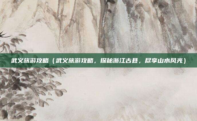 武义旅游攻略(武义旅游攻略,探秘浙江古县,尽享山水风光)