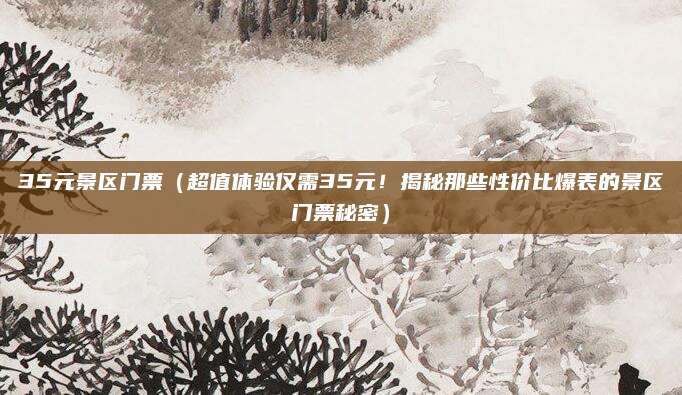 35元景区门票(超值体验仅需35元!揭秘那些性价比爆表的景区门票秘密)