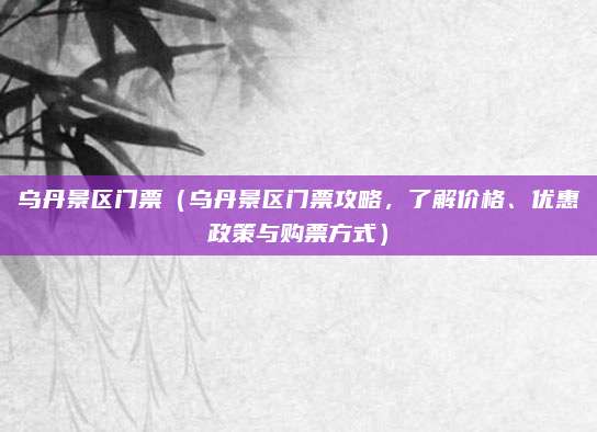 乌丹景区门票(乌丹景区门票攻略,了解价格、优惠政策与购票方式)