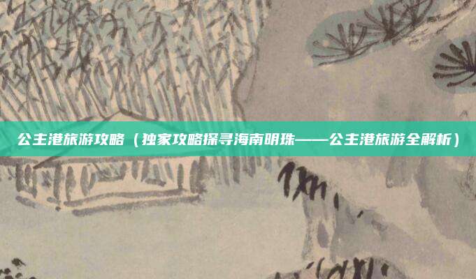 公主港旅游攻略（独家攻略探寻海南明珠——公主港旅游全解析）