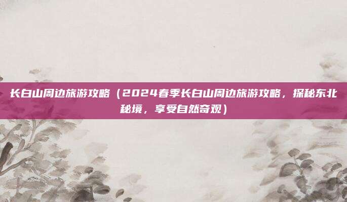 长白山周边旅游攻略(2024春季长白山周边旅游攻略,探秘东北秘境,享受自然奇观)