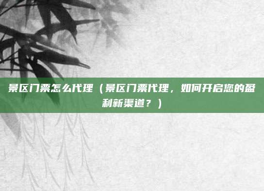 景区门票怎么代理（景区门票代理，如何开启您的盈利新渠道？）