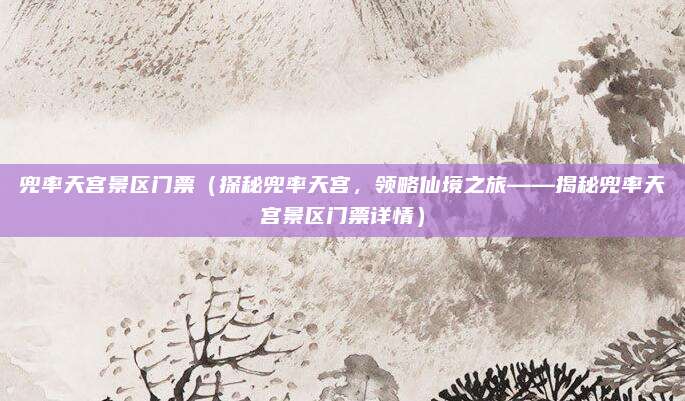 兜率天宫景区门票（探秘兜率天宫，领略仙境之旅——揭秘兜率天宫景区门票详情）