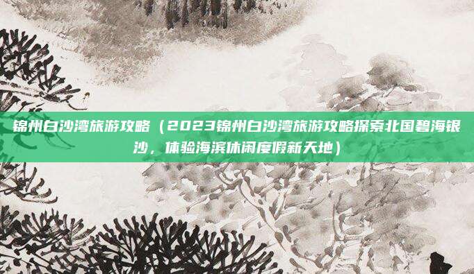 锦州白沙湾旅游攻略(2023锦州白沙湾旅游攻略探索北国碧海银沙,体验海滨休闲度假新天地)