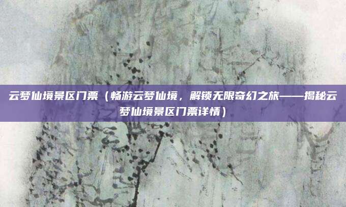 云梦仙境景区门票（畅游云梦仙境，解锁无限奇幻之旅——揭秘云梦仙境景区门票详情）