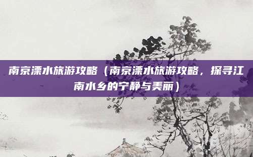 南京溧水旅游攻略(南京溧水旅游攻略,探寻江南水乡的宁静与美丽)