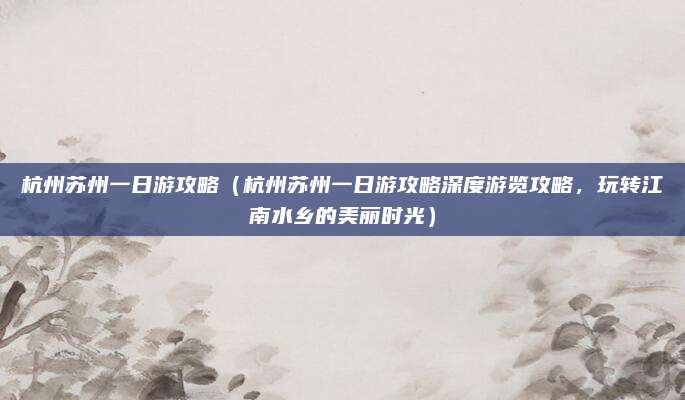 杭州苏州一日游攻略（杭州苏州一日游攻略深度游览攻略，玩转江南水乡的美丽时光）