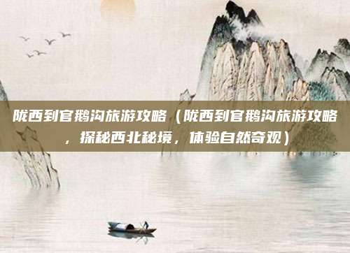 陇西到官鹅沟旅游攻略（陇西到官鹅沟旅游攻略，探秘西北秘境，体验自然奇观）