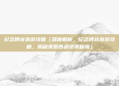 纪念碑谷旅游攻略（深度解析，纪念碑谷旅游攻略，揭秘美国西部绝美秘境）