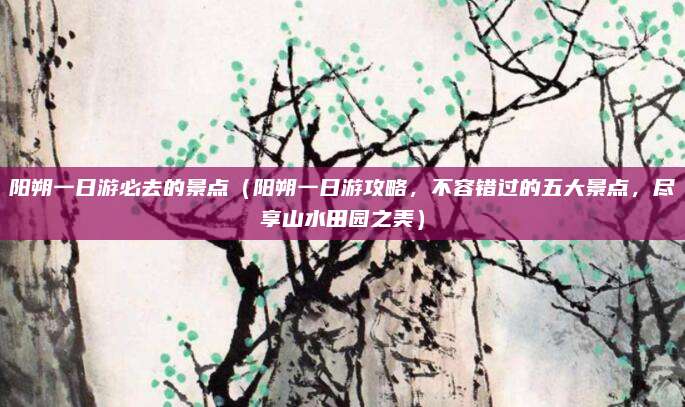 阳朔一日游必去的景点(阳朔一日游攻略,不容错过的五大景点,尽享山水田园之美)