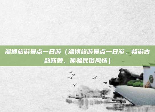 淄博旅游景点一日游（淄博旅游景点一日游，畅游古韵新颜，体验民俗风情）