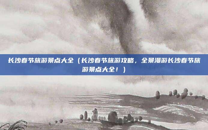 长沙春节旅游景点大全（长沙春节旅游攻略，全景漫游长沙春节旅游景点大全！）