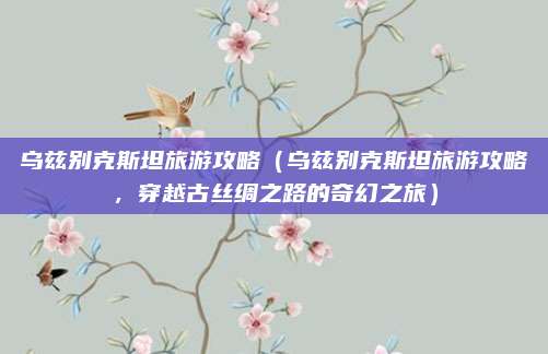 乌兹别克斯坦旅游攻略(乌兹别克斯坦旅游攻略,穿越古丝绸之路的奇幻之旅)