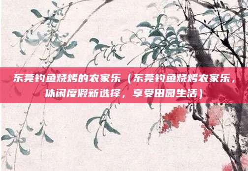 东莞钓鱼烧烤的农家乐(东莞钓鱼烧烤农家乐,休闲度假新选择,享受田园生活)