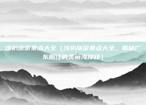 沙扒旅游景点大全(沙扒旅游景点大全,揭秘广东阳江的美丽海岸线)