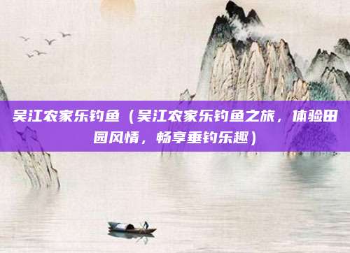 吴江农家乐钓鱼(吴江农家乐钓鱼之旅,体验田园风情,畅享垂钓乐趣)