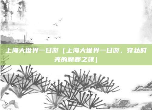 上海大世界一日游(上海大世界一日游,穿越时光的魔都之旅)