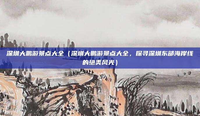 深圳大鹏游景点大全（深圳大鹏游景点大全，探寻深圳东部海岸线的绝美风光）