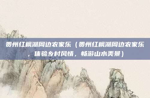 贵州红枫湖周边农家乐(贵州红枫湖周边农家乐,体验乡村风情,畅游山水美景)