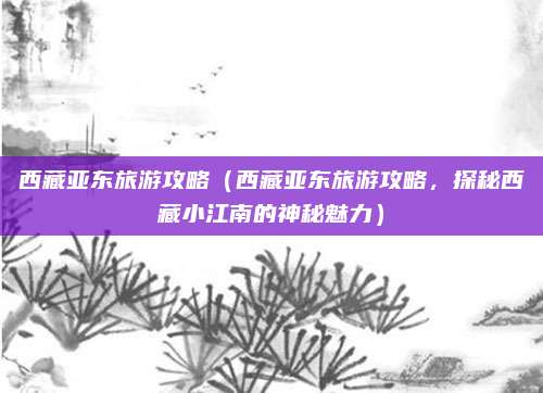 西藏亚东旅游攻略(西藏亚东旅游攻略,探秘西藏小江南的神秘魅力)