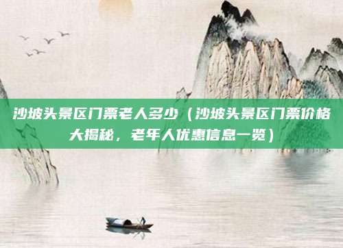 沙坡头景区门票老人多少（沙坡头景区门票价格大揭秘，老年人优惠信息一览）
