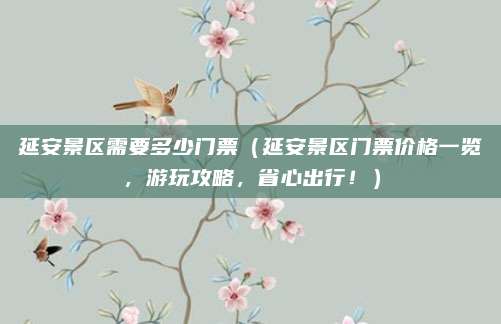 延安景区需要多少门票(延安景区门票价格一览,游玩攻略,省心出行!)