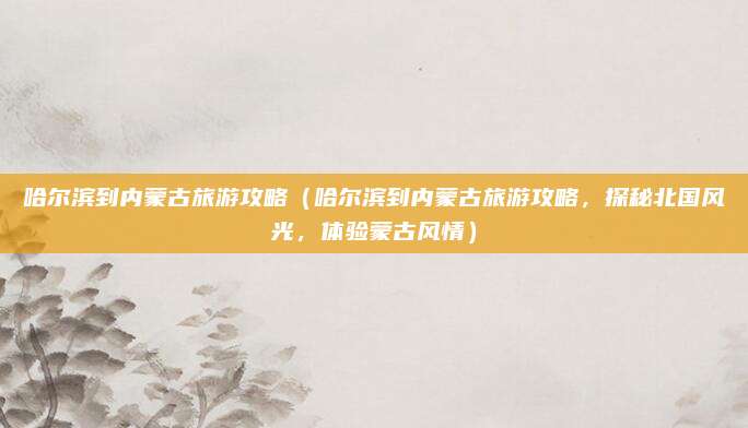 哈尔滨到内蒙古旅游攻略(哈尔滨到内蒙古旅游攻略,探秘北国风光,体验蒙古风情)
