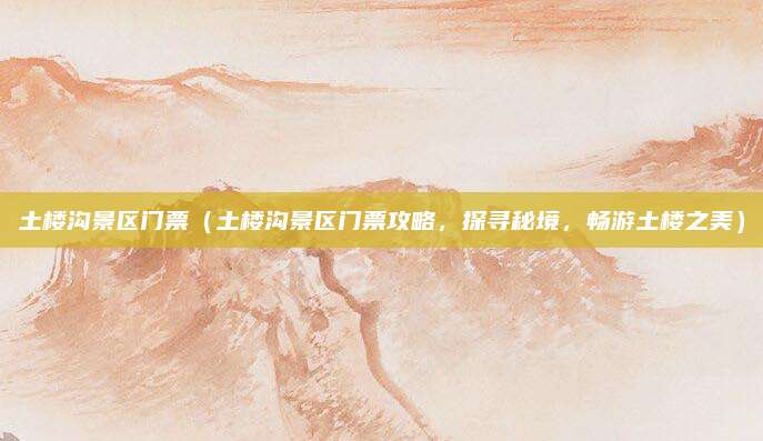 土楼沟景区门票(土楼沟景区门票攻略,探寻秘境,畅游土楼之美)
