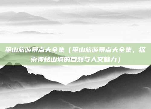 巫山旅游景点大全集(巫山旅游景点大全集,探索神秘山城的自然与人文魅力)