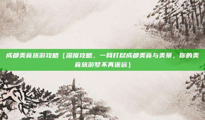 成都美食旅游攻略（深度攻略，一网打尽成都美食与美景，你的美食旅游梦不再遥远）