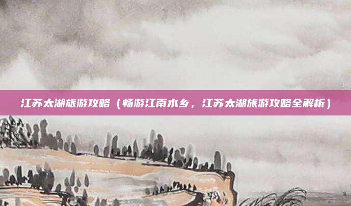 江苏太湖旅游攻略(畅游江南水乡,江苏太湖旅游攻略全解析)