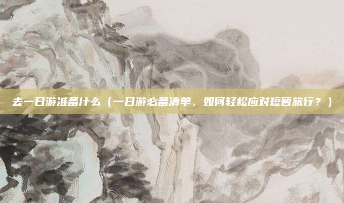 去一日游准备什么(一日游必备清单,如何轻松应对短暂旅行?)