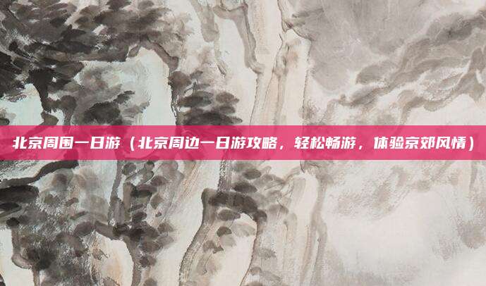 北京周围一日游(北京周边一日游攻略,轻松畅游,体验京郊风情)