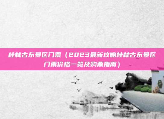 桂林古东景区门票(2023最新攻略桂林古东景区门票价格一览及购票指南)